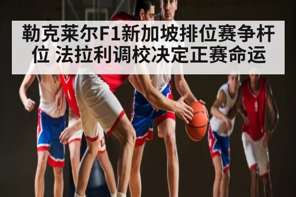 勒克莱尔F1新加坡排位赛争杆位 法拉利调校决定正赛命运