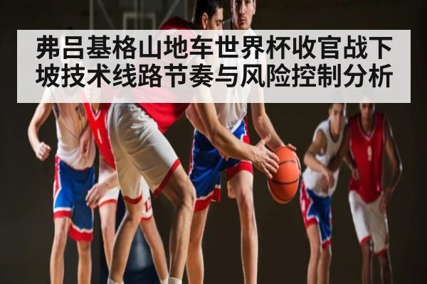 弗吕基格山地车世界杯收官战下坡技术线路节奏与风险控制分析