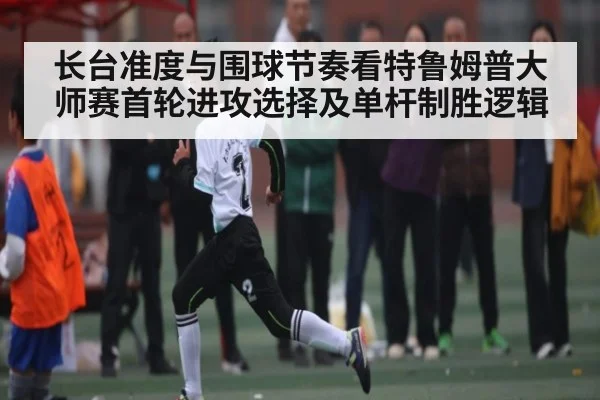 长台准度与围球节奏看特鲁姆普大师赛首轮进攻选择及单杆制胜逻辑 - kaiyun
